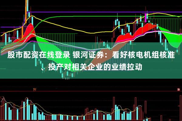 股市配资在线登录 银河证券：看好核电机组核准、投产对相关企业的业绩拉动