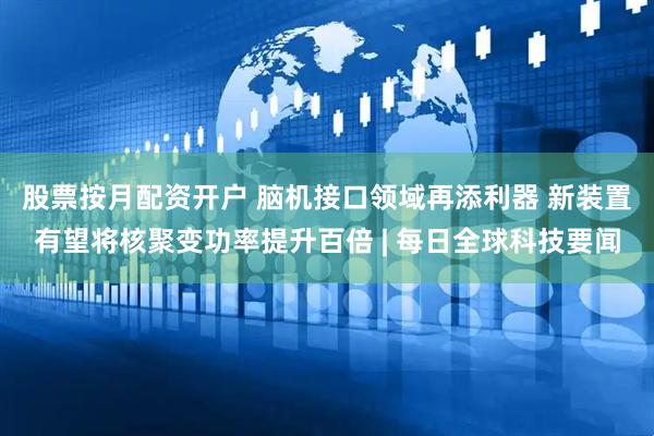 股票按月配资开户 脑机接口领域再添利器 新装置有望将核聚变功率提升百倍 | 每日全球科技要闻