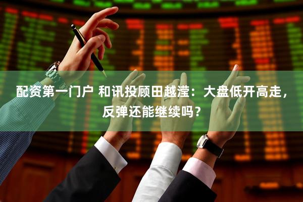 配资第一门户 和讯投顾田越滢：大盘低开高走，反弹还能继续吗？