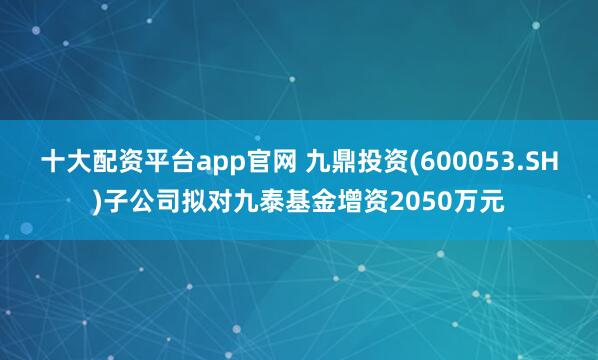 十大配资平台app官网 九鼎投资(600053.SH)子公司拟对九泰基金增资2050万元