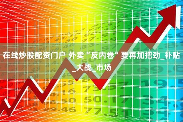 在线炒股配资门户 外卖“反内卷”要再加把劲_补贴_大战_市场