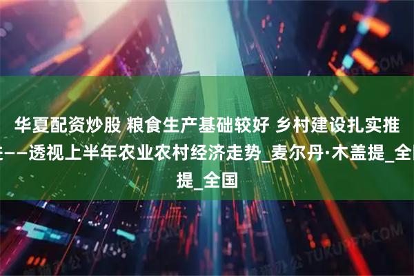 华夏配资炒股 粮食生产基础较好 乡村建设扎实推进——透视上半年农业农村经济走势_麦尔丹·木盖提_全国