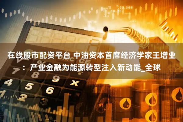 在线股市配资平台 中油资本首席经济学家王增业：产业金融为能源转型注入新动能_全球