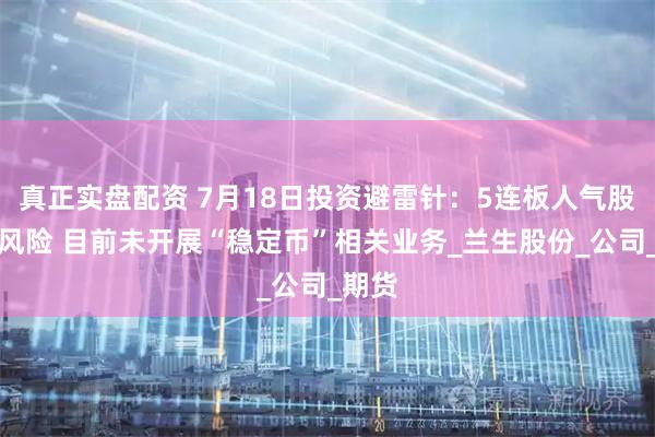 真正实盘配资 7月18日投资避雷针：5连板人气股提示风险 目前未开展“稳定币”相关业务_兰生股份_公司_期货