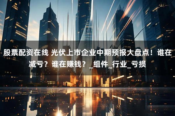 股票配资在线 光伏上市企业中期预报大盘点！谁在减亏？谁在赚钱？_组件_行业_亏损
