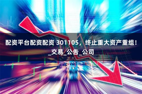 配资平台配资配资 301105，终止重大资产重组！_交易_公告_公司