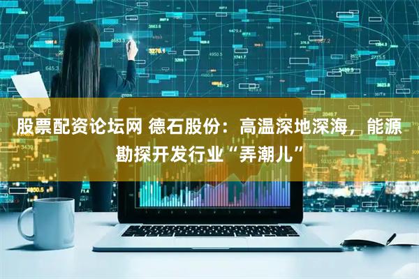 股票配资论坛网 德石股份：高温深地深海，能源勘探开发行业“弄潮儿”