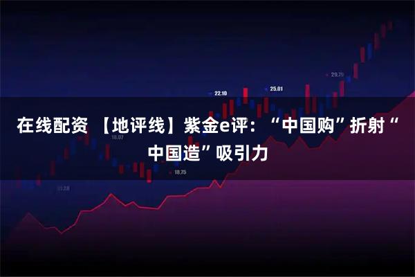 在线配资 【地评线】紫金e评：“中国购”折射“中国造”吸引力