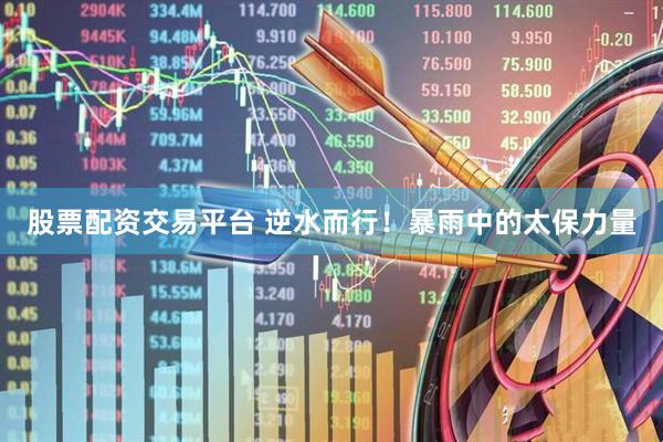 股票配资交易平台 逆水而行！暴雨中的太保力量