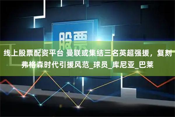 线上股票配资平台 曼联或集结三名英超强援，复刻弗格森时代引援风范_球员_库尼亚_巴莱