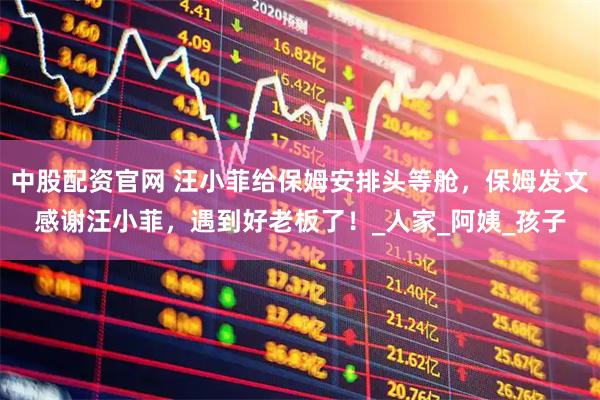 中股配资官网 汪小菲给保姆安排头等舱，保姆发文感谢汪小菲，遇到好老板了！_人家_阿姨_孩子