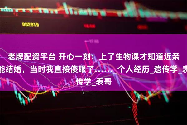 老牌配资平台 开心一刻：上了生物课才知道近亲不能结婚，当时我直接傻眼了……_个人经历_遗传学_表哥