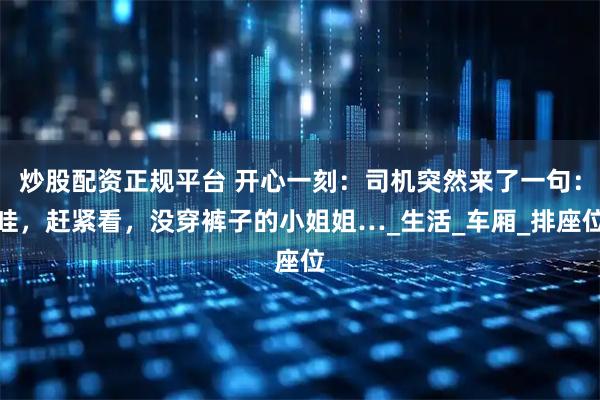 炒股配资正规平台 开心一刻：司机突然来了一句：哇，赶紧看，没穿裤子的小姐姐…_生活_车厢_排座位