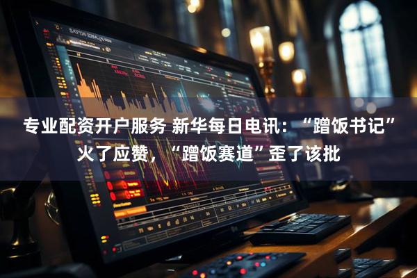 专业配资开户服务 新华每日电讯：“蹭饭书记”火了应赞，“蹭饭赛道”歪了该批