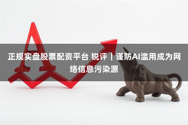 正规实盘股票配资平台 锐评｜谨防AI滥用成为网络信息污染源