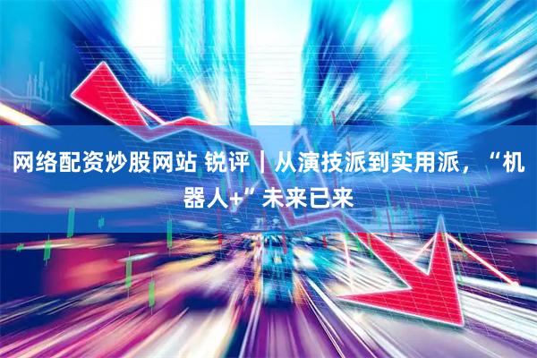网络配资炒股网站 锐评｜从演技派到实用派，“机器人+”未来已来