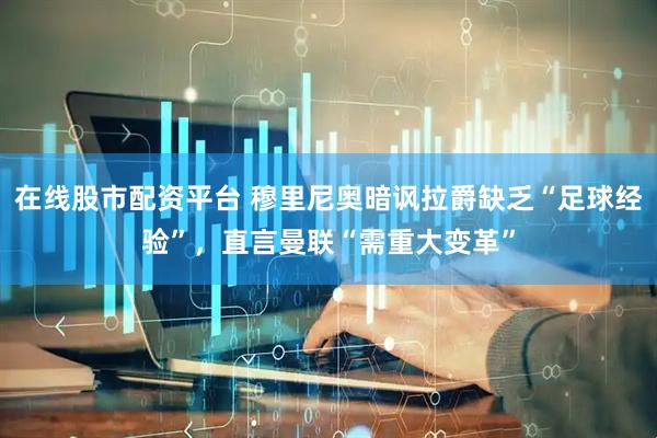 在线股市配资平台 穆里尼奥暗讽拉爵缺乏“足球经验”，直言曼联“需重大变革”