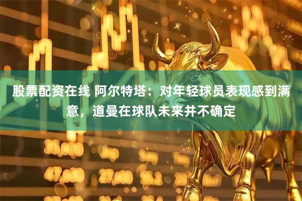 股票配资在线 阿尔特塔：对年轻球员表现感到满意，道曼在球队未来并不确定