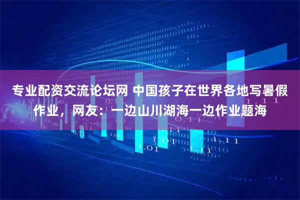 专业配资交流论坛网 中国孩子在世界各地写暑假作业，网友：一边山川湖海一边作业题海