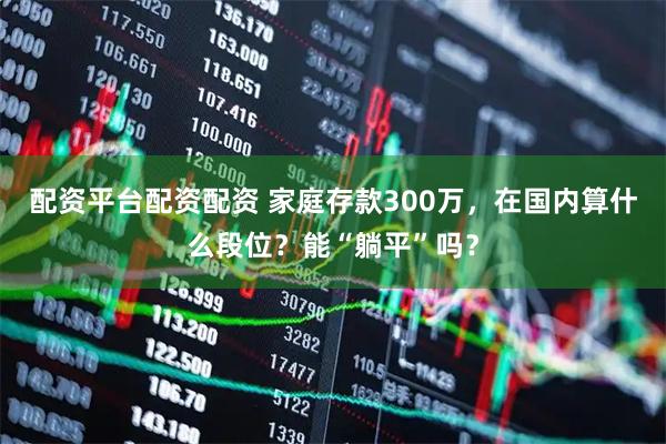 配资平台配资配资 家庭存款300万，在国内算什么段位？能“躺平”吗？