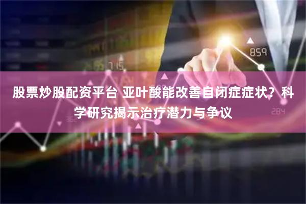 股票炒股配资平台 亚叶酸能改善自闭症症状？科学研究揭示治疗潜力与争议