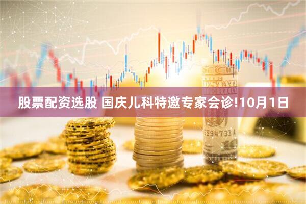 股票配资选股 国庆儿科特邀专家会诊!10月1日