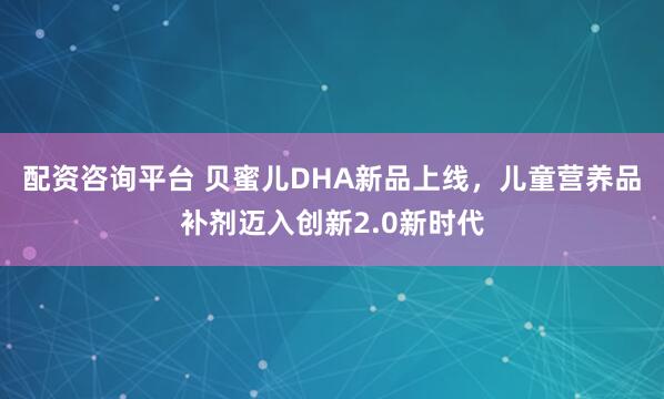 配资咨询平台 贝蜜儿DHA新品上线，儿童营养品补剂迈入创新2.0新时代