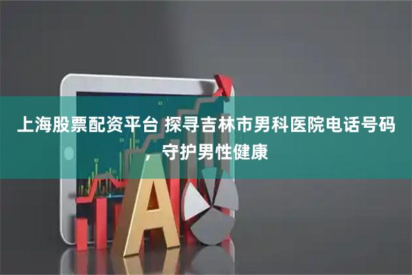 上海股票配资平台 探寻吉林市男科医院电话号码，守护男性健康